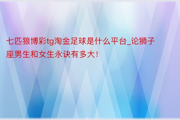 七匹狼博彩tg淘金足球是什么平台_论狮子座男生和女生永诀有多大！