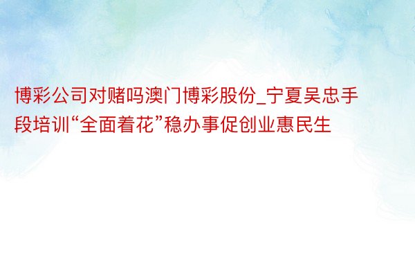 博彩公司对赌吗澳门博彩股份_宁夏吴忠手段培训“全面着花”稳办事促创业惠民生