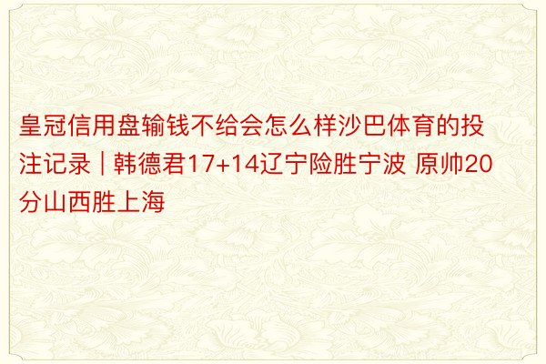 皇冠信用盘输钱不给会怎么样沙巴体育的投注记录 | 韩德君17+14辽宁险胜宁波 原帅20分山西胜上海