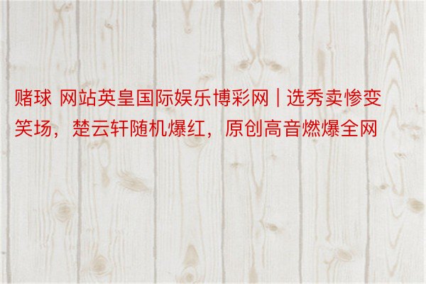赌球 网站英皇国际娱乐博彩网 | 选秀卖惨变笑场，楚云轩随机爆红，原创高音燃爆全网
