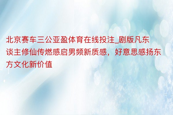 北京赛车三公亚盈体育在线投注_剧版凡东谈主修仙传燃感启男频新质感，好意思感扬东方文化新价值