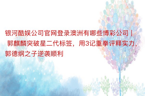 银河酷娱公司官网登录澳洲有哪些博彩公司 | 郭麒麟突破星二代标签，用3记重拳评释实力，郭德纲之子逆袭顺利